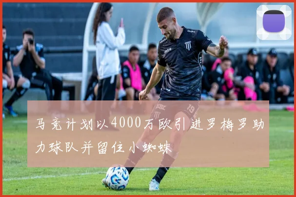 马竞计划以4000万欧引进罗梅罗助力球队并留住小蜘蛛