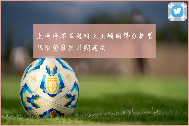 上海海港亚冠对决川崎前锋分析晋级形势愈发扑朔迷离