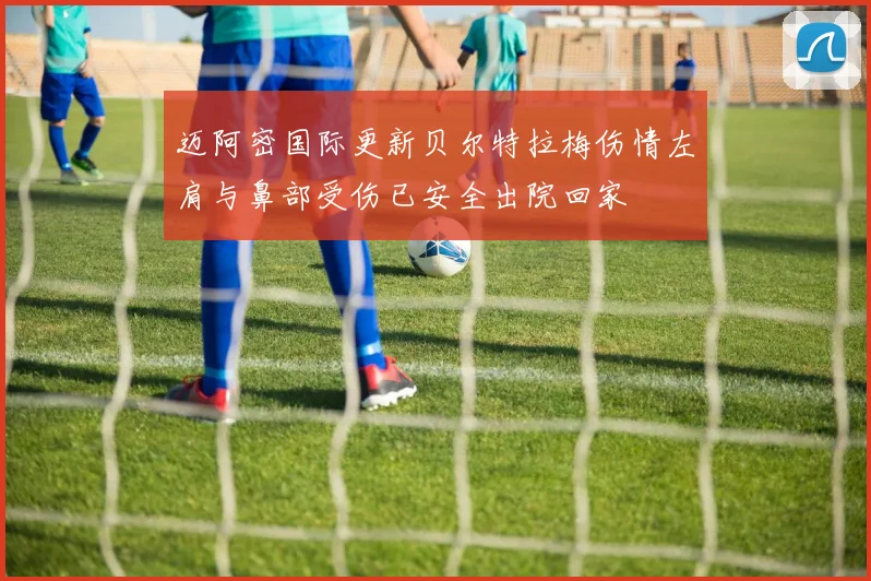 迈阿密国际更新贝尔特拉梅伤情左肩与鼻部受伤已安全出院回家