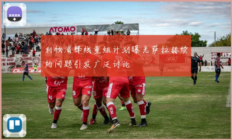 利物浦锋线重组计划曝光萨拉赫续约问题引发广泛讨论