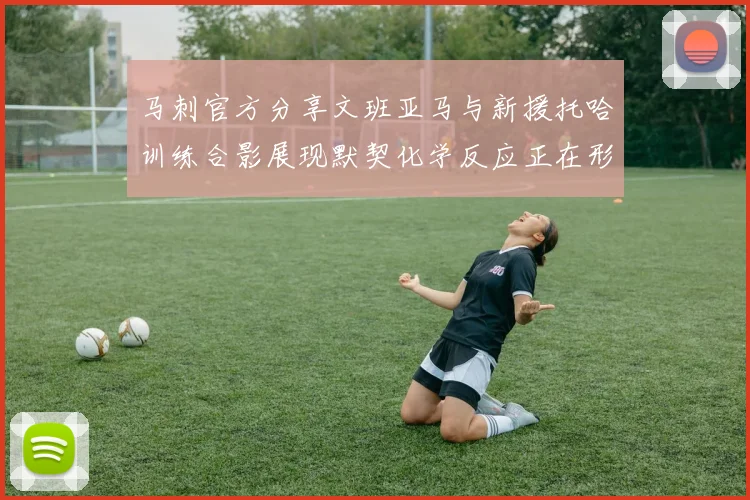 马刺官方分享文班亚马与新援托哈训练合影展现默契化学反应正在形成