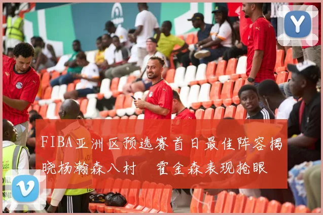 FIBA亚洲区预选赛首日最佳阵容揭晓杨瀚森八村塁霍金森表现抢眼