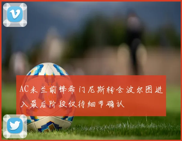 AC米兰前锋希门尼斯转会波尔图进入最后阶段仅待细节确认