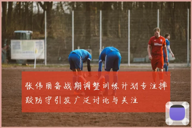 张伟丽备战期调整训练计划专注摔跤防守引发广泛讨论与关注